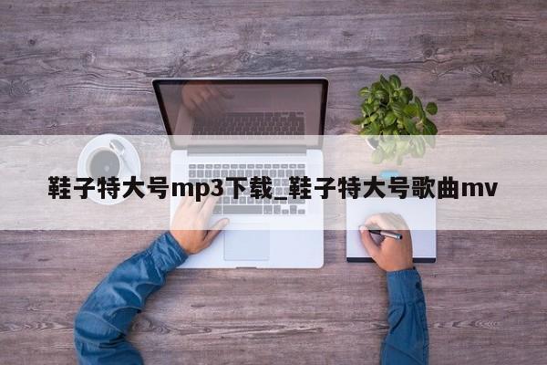 鞋子特大号mp3下载_鞋子特大号歌曲mv