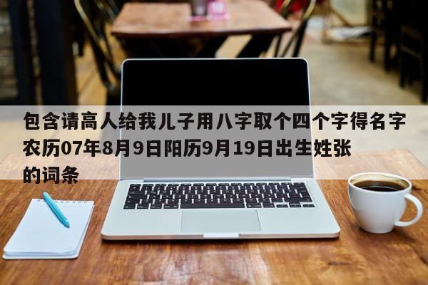 包含请高人给我儿子用八字取个四个字得名字农历07年8月9日阳历9月19日出生姓张的词条