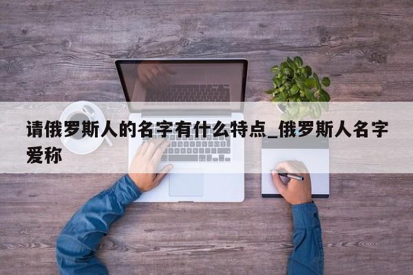 请俄罗斯人的名字有什么特点_俄罗斯人名字爱称