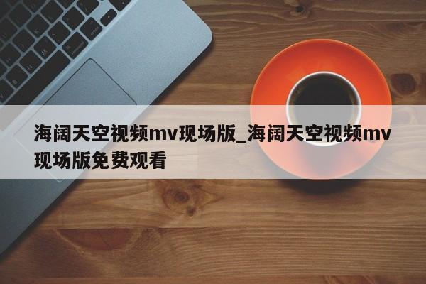 海阔天空视频mv现场版_海阔天空视频mv现场版免费观看