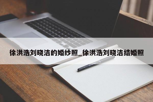 徐洪浩刘晓洁的婚纱照_徐洪浩刘晓洁结婚照