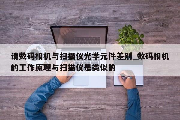 请数码相机与扫描仪光学元件差别_数码相机的工作原理与扫描仪是类似的