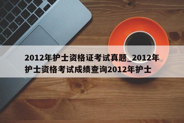 2012年护士资格证考试真题_2012年护士资格考试成绩查询2012年护士